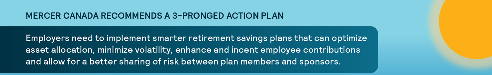 Mercer Canada Recommends a 3-Pronged Action Plan. Employers need to implement smarter retirement savings plans that can optimize asset allocation, minimize volatility, enhance and incent employee contributions and allow for a better sharing of risk between plan members and sponsors.