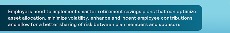 Employers need to implement smarter retirement savings plans that can optimize asset allocation, minimize volatility, enhance and incent employee contributions and allow for a better sharing of risk between plan members and sponsors.