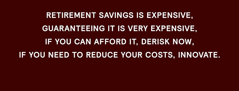 Retirement savings is expensive, guaranteeing it is very expensive, if you can afford it, de-risk now, if you need to reduce your costs, innovate.